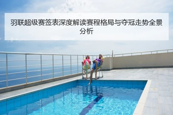 羽联超级赛签表深度解读赛程格局与夺冠走势全景分析