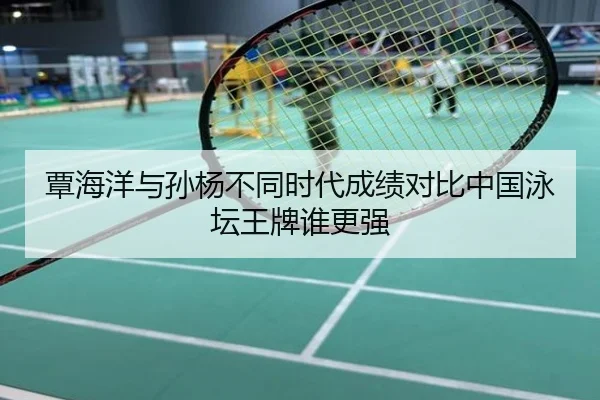 覃海洋与孙杨不同时代成绩对比中国泳坛王牌谁更强