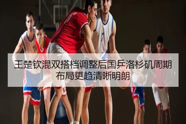 王楚钦混双搭档调整后国乒洛杉矶周期布局更趋清晰明朗