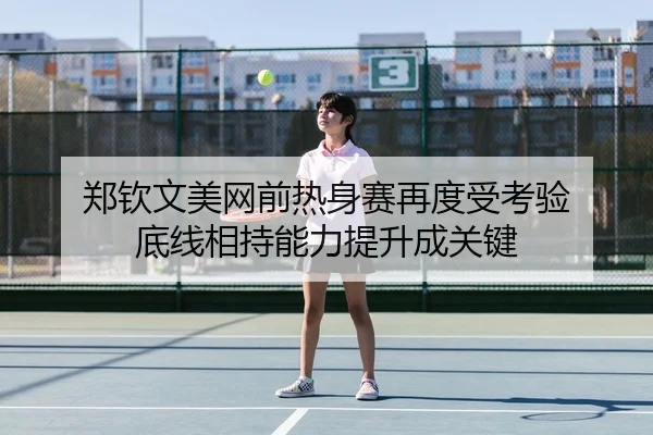 郑钦文美网前热身赛再度受考验 底线相持能力提升成关键