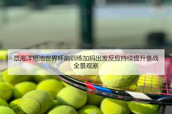覃海洋短池世界杯前训练加码出发反应持续提升备战全景观察