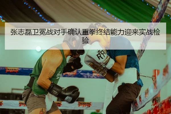 张志磊卫冕战对手确认重拳终结能力迎来实战检验