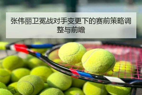 张伟丽卫冕战对手变更下的赛前策略调整与前瞻