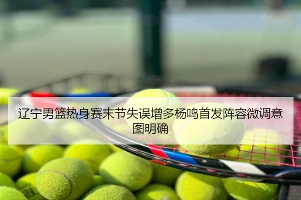 辽宁男篮热身赛末节失误增多杨鸣首发阵容微调意图明确